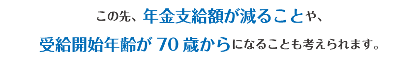 この先、年金支給額が減ることや、受給開始年齢が70歳からになることも考えられます。