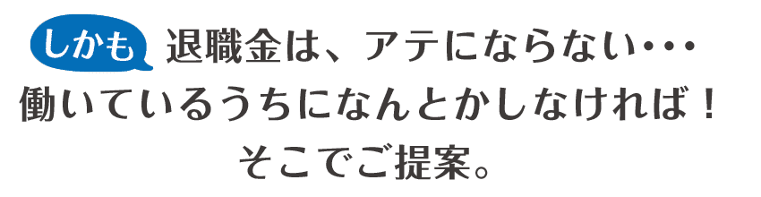 しかも退職金は、アテにならない･･･働いているうちに何とかしなければ！どこでご提案。