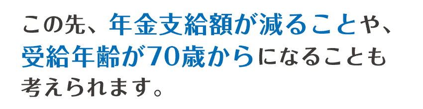 この先、年金支給額が減ることや、受給開始年齢が70歳からになることも考えられます。