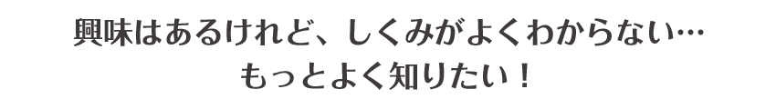 興味はあるけれど、しくみがよくわからない･･･もっとよく知りたい！