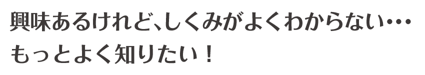 興味はあるけれど、しくみがよくわからない･･･もっとよく知りたい！