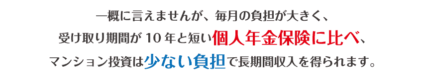 一概に言えませんが、毎月のつ負担が大きく、受け取り期間が10年と短い個人年金保険に比べ、マンション投資は少ない負担で長期収入を得られます。