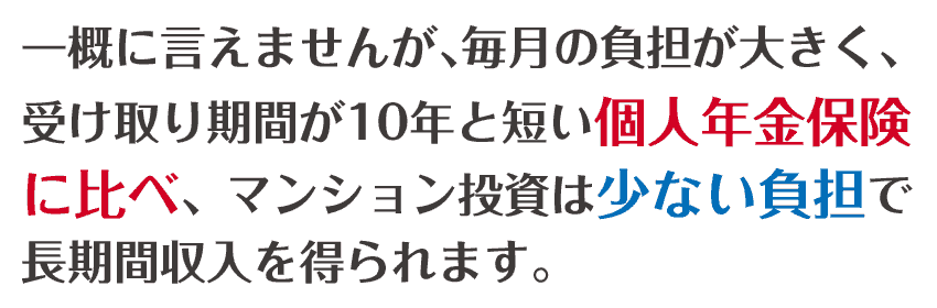 一概に言えませんが、毎月のつ負担が大きく、受け取り期間が10年と短い個人年金保険に比べ、マンション投資は少ない負担で長期収入を得られます。