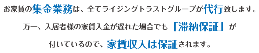 お家賃の集金業務は、全てライジングトラストグループが代行致します。万一、入居者様の家賃収入が遅れた場合でも「滞納保証」が付いているので、家賃収入は保証されます。