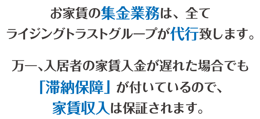 お家賃の集金業務は、全てライジングトラストグループが代行致します。万一、入居者様の家賃収入が遅れた場合でも「滞納保証」が付いているので、家賃収入は保証されます。