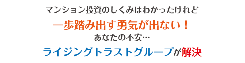 マンション投資のしくみはわかったけれど、一歩踏み出す勇気が出ない！あなたの不安･･･ライジングトラストグループが解決