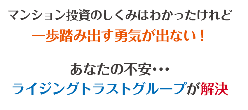 マンション投資のしくみはわかったけれど、一歩踏み出す勇気が出ない！あなたの不安･･･ライジングトラストグループが解決