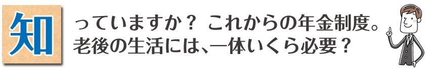 知っていますか？これからの年金制度。老後の生活には、一体いくら必要？