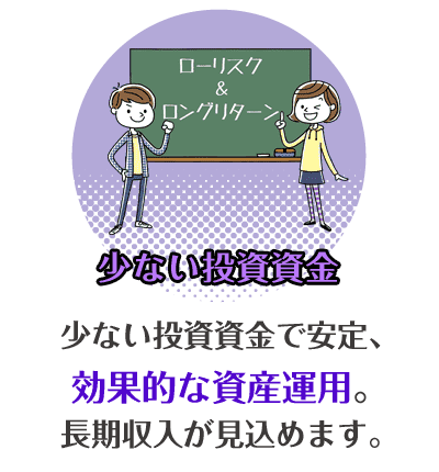 少ない投資資金　少ない投資資金で安定、効果的な資金活用。長期収入が見込めます。