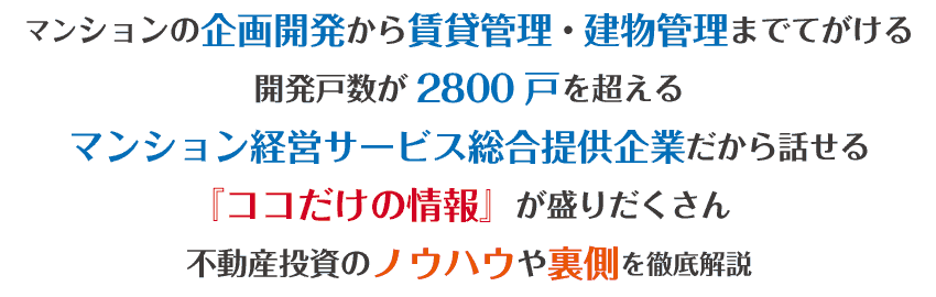 マンションの企画開発から賃貸管理建物管理までてがける開発戸数が2800戸を超えるマンション経営サービス総合提供企業だから話せる『ココだけの情報』が盛りだくさん不動産投資のノウハウや裏側を徹底解説