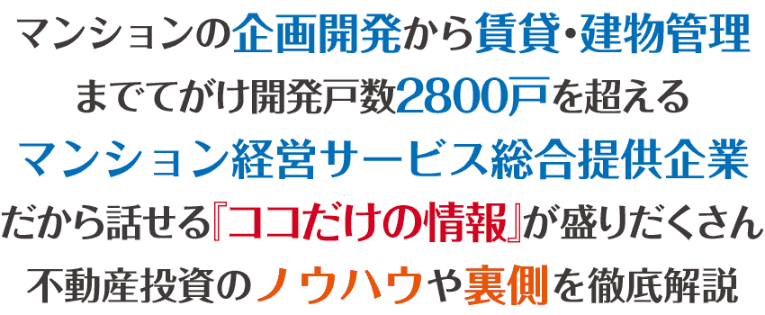 マンションの企画開発から賃貸管理建物管理までてがける開発戸数が2800戸を超えるマンション経営サービス総合提供企業だから話せる『ココだけの情報』が盛りだくさん不動産投資のノウハウや裏側を徹底解説